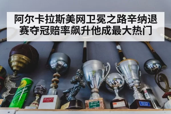 阿尔卡拉斯美网卫冕之路辛纳退赛夺冠赔率飙升他成最大热门