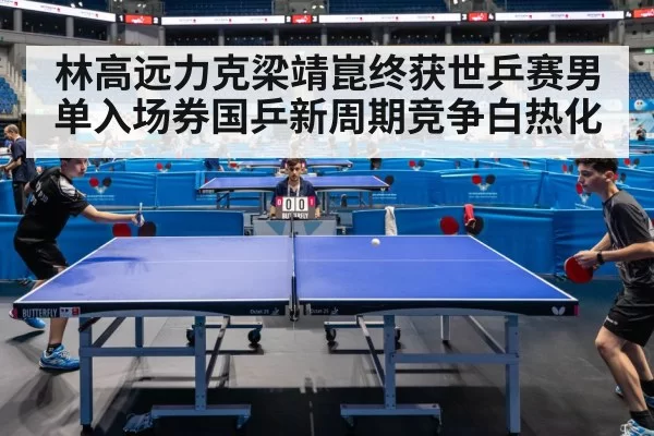 林高远力克梁靖崑终获世乒赛男单入场券国乒新周期竞争白热化