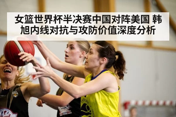 女篮世界杯半决赛中国对阵美国 韩旭内线对抗与攻防价值深度分析