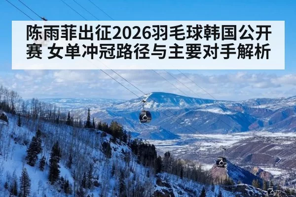 陈雨菲出征2026羽毛球韩国公开赛 女单冲冠路径与主要对手解析